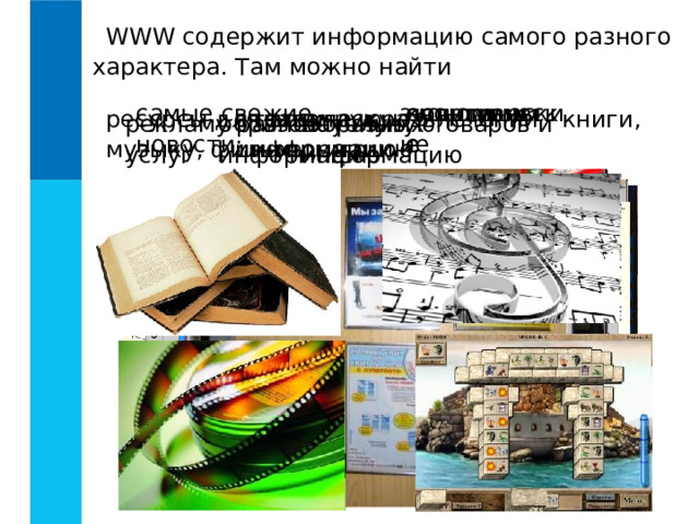 WWW содержит информацию самого разного характера. Там можно найти самые свежие новости: политические экономические культурные спортивные техническую информацию ресурсы для досуга и развлечений - книги, музыку, фильмы, игры справочную информацию научную информацию рекламу разнообразных товаров и услуг образовательную информацию 