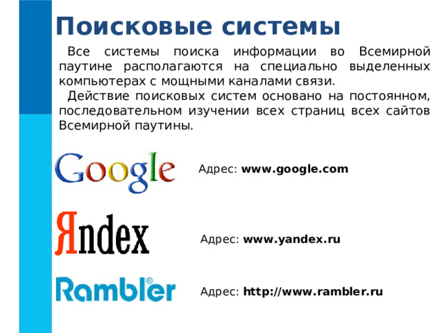 Поисковые системы Все системы поиска информации во Всемирной паутине располагаются на специально выделенных компьютерах с мощными каналами связи. Действие поисковых систем основано на постоянном, последовательном изучении всех страниц всех сайтов Всемирной паутины. Адрес: www.google.com  Адрес: www.yandex.ru Адрес: http://www.rambler.ru 