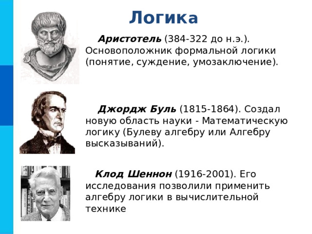 Л огик а Аристотель (384-322 до н.э.). Основоположник формальной логики (понятие, суждение, умозаключение). Джордж Буль (1815-1864). Создал новую область науки - Математическую логику (Булеву алгебру или Алгебру высказываний). Клод Шеннон (1916-2001). Его исследования позволили применить алгебру логики в вычислительной технике 