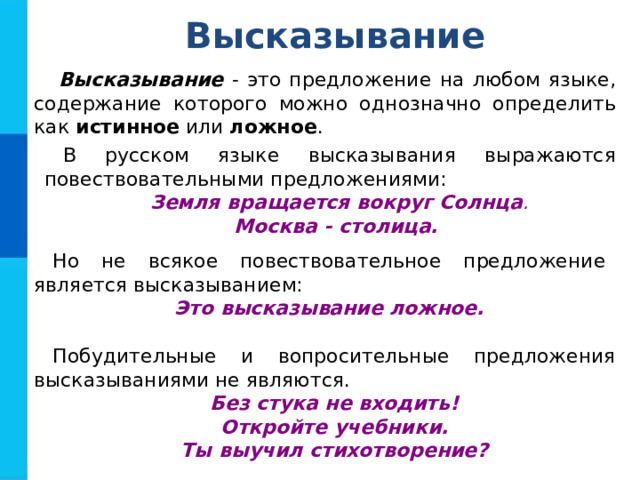 Высказывание Высказывание - это предложение на любом языке, содержание которого можно однозначно определить как истинное или ложное . В русском языке высказывания выражаются повествовательными предложениями: Земля вращается вокруг Солнца . Москва - столица. Но не всякое повествовательное предложение является высказыванием: Это высказывание ложное. Побудительные и вопросительные предложения высказываниями не являются. Без стука не входить! Откройте учебники. Ты выучил стихотворение? 