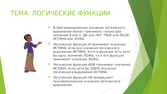 ТЕМА: ЛОГИЧЕСКИЕ ФУНКЦИИ В программировании значение логического выражение может принимать только два значения 0 или 1, ДА или НЕТ, TRUE или FALSE, ИСТИНА или ЛОЖЬ. Логическая функция И принимает значение ИСТИНА, если все значения логического выражения ИСТИНА. Если в функции есть хотя бы одно значение ЛОЖЬ, то и вся функция принимает значение ЛОЖЬ. Логическая функция ИЛИ принимает значение ИСТИНА, если хотя бы ОДНО значения логического выражения ИСТИНА. Логическая функция НЕ возвращает противоположное значение логического выражения. 