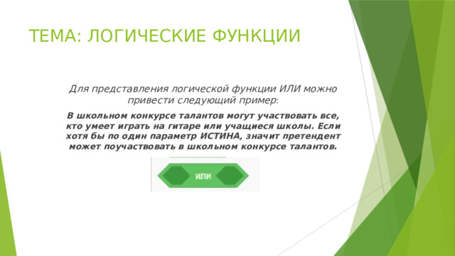 ТЕМА: ЛОГИЧЕСКИЕ ФУНКЦИИ Для представления логической функции ИЛИ можно привести следующий пример : В школьном конкурсе талантов могут участвовать все, кто умеет играть на гитаре или учащиеся школы. Если хотя бы по один параметр ИСТИНА, значит претендент может поучаствовать в школьном конкурсе талантов. 