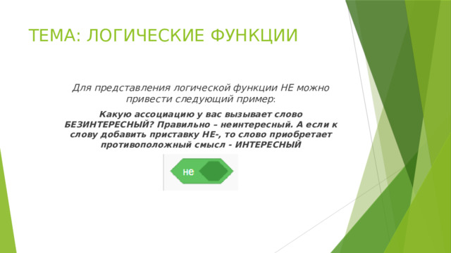 ТЕМА: ЛОГИЧЕСКИЕ ФУНКЦИИ Для представления логической функции НЕ можно привести следующий пример : Какую ассоциацию у вас вызывает слово БЕЗИНТЕРЕСНЫЙ? Правильно – неинтересный. А если к слову добавить приставку НЕ-, то слово приобретает противоположный смысл - ИНТЕРЕСНЫЙ 
