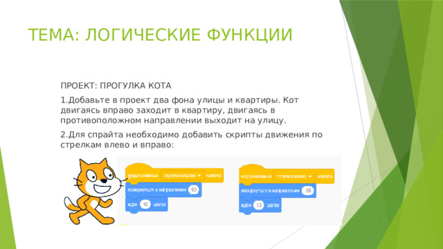 ТЕМА: ЛОГИЧЕСКИЕ ФУНКЦИИ ПРОЕКТ: ПРОГУЛКА КОТА 1.Добавьте в проект два фона улицы и квартиры. Кот двигаясь вправо заходит в квартиру, двигаясь в противоположном направлении выходит на улицу. 2.Для спрайта необходимо добавить скрипты движения по стрелкам влево и вправо: 