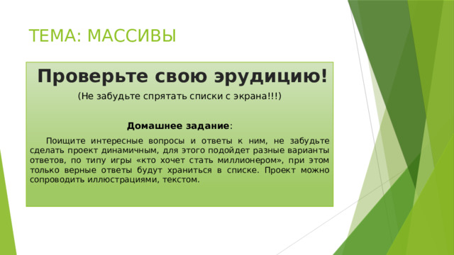 ТЕМА: МАССИВЫ  Проверьте свою эрудицию! (Не забудьте спрятать списки с экрана!!!) Домашнее задание :  Поищите интересные вопросы и ответы к ним, не забудьте сделать проект динамичным, для этого подойдет разные варианты ответов, по типу игры «кто хочет стать миллионером», при этом только верные ответы будут храниться в списке. Проект можно сопроводить иллюстрациями, текстом. 