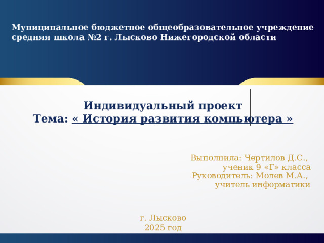 Муниципальное бюджетное общеобразовательное учреждение средняя школа №2 г. Лысково Нижегородской области  Индивидуальный проект  Тема: « История развития компьютера » Выполнила: Чертилов Д.С.,  ученик 9 «Г» класса  Руководитель: Молев М.А.,  учитель информатики г. Лысково 2025 год 