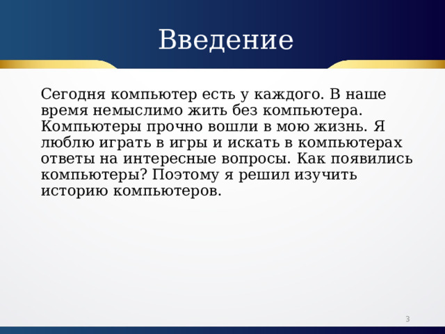 Введение Сегодня компьютер есть у каждого. В наше время немыслимо жить без компьютера. Компьютеры прочно вошли в мою жизнь. Я люблю играть в игры и искать в компьютерах ответы на интересные вопросы. Как появились компьютеры? Поэтому я решил изучить историю компьютеров.  