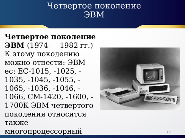 Четвертое поколение ЭВМ   Четвертое поколение ЭВМ (1974 — 1982 гг.) К этому поколению можно отнести: ЭВМ ес: ЕС-1015, -1025, -1035, -1045, -1055, -1065, -1036, -1046, -1066, СМ-1420, -1600, -1700К ЭВМ четвертого поколения относится также многопроцессорный вычислительный комплекс 