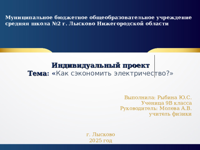 Муниципальное бюджетное общеобразовательное учреждение средняя школа №2 г. Лысково Нижегородской области  Индивидуальный проект  Тема : « Как сэкономить электричество?» Выполнила: Рыбина Ю.С.  Ученица 9В класса  Руководитель: Молева А.В.  учитель физики г. Лысково 2025 год  