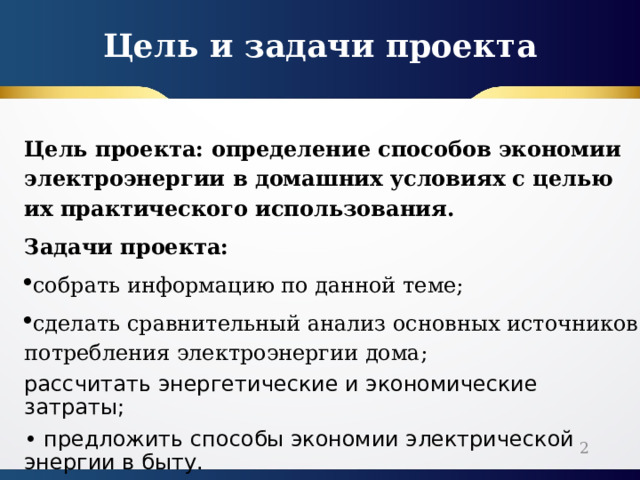 Цель и задачи проекта Цель проекта: определение способов экономии электроэнергии в домашних условиях с целью их практического использования. Задачи проекта: собрать информацию по данной теме; сделать сравнительный анализ основных источников потребления электроэнергии дома; рассчитать энергетические и экономические затраты; • предложить способы экономии электрической энергии в быту.  