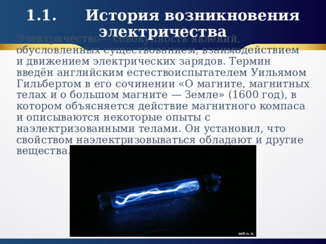 1.1.  История возникновения электричества Электричество— совокупность явлений, обусловленных существованием, взаимодействием и движением электрических зарядов. Термин введён английским естествоиспытателем Уильямом Гильбертом в его сочинении «О магните, магнитных телах и о большом магните — Земле» (1600 год), в котором объясняется действие магнитного компаса и описываются некоторые опыты с наэлектризованными телами. Он установил, что свойством наэлектризовываться обладают и другие вещества.   