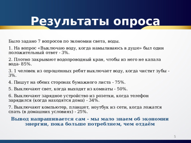 Результаты опроса Было задано 7 вопросов по экономии света, воды. 1. На вопрос «Выключаю воду, когда намыливаюсь в душе» был один положительный ответ - 3%. 2. Плотно закрывают водопроводный кран, чтобы из него не капала вода- 85%. 3. 1 человек из опрошенных ребят выключает воду, когда чистит зубы - 3%. 4. Пишут на обеих сторонах бумажного листа - 75%. 5. Выключают свет, когда выходят из комнаты - 50%. 6. Выключают зарядное устройство из розетки, когда телефон зарядился (когда находятся дома) - 34%. 7. Выключают компьютер, планшет, ноутбук из сети, когда ложатся спать (в домашних условиях) - 25%. Вывод напрашивается сам - мы мало знаем об экономии энергии, пока больше потребляем, чем отдаём  