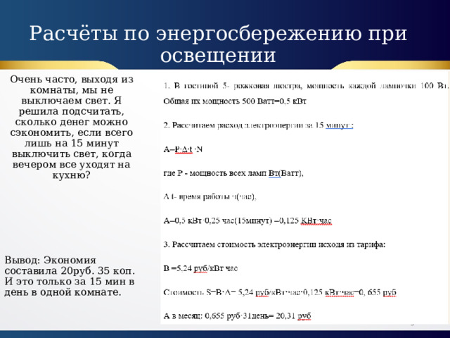 Расчёты по энергосбережению при освещении Очень часто, выходя из комнаты, мы не выключаем свет. Я решила подсчитать, сколько денег можно сэкономить, если всего лишь на 15 минут выключить свет, когда вечером все уходят на кухню? Вывод: Экономия составила 20руб. 35 коп. И это только за 15 мин в день в одной комнате.  