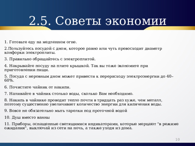 2.5. Советы экономии 1. Готовьте еду на медленном огне. 2.Пользуйтесь посудой с дном, которое равно или чуть превосходит диаметр конфорки электроплиты. 3. Правильно обращайтесь с электроплитой. 4. Накрывайте посуду на плите крышкой. Так вы тоже экономите при приготовлении пищи. 5. Посуда с неровным дном может привести к перерасходу электроэнергии до 40–60%. 6. Почистите чайник от накипи. 7. Наливайте в чайник столько воды, сколько Вам необходимо. 8. Накипь в чайнике проводит тепло почти в тридцать раз хуже, чем металл, поэтому существенно увеличивает количество энергии для кипячения воды. 9. Вовсе не обязательно мыть тарелки под проточной водой 10. Душ вместо ванны 11. Приборы, оснащенные светящимися индикаторами, которые мерцают 