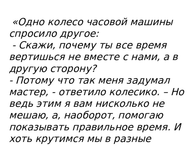   «Одно колесо часовой машины спросило другое:  - Скажи, почему ты все время вертишься не вместе с нами, а в другую сторону? - Потому что так меня задумал мастер, - ответило колесико. – Но ведь этим я вам нисколько не мешаю, а, наоборот, помогаю показывать правильное время. И хоть крутимся мы в разные стороны, главная цель у нас общая».    (Притча) 