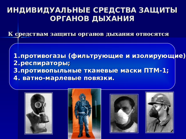 ИНДИВИДУАЛЬНЫЕ СРЕДСТВА ЗАЩИТЫ ОРГАНОВ ДЫХАНИЯ К средствам защиты органов дыхания относятся противогазы (фильтрующие и изолирующие); респираторы; противопыльные тканевые маски ПТМ-1;  ватно-марлевые повязки. 