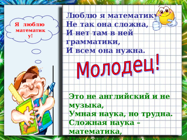 Люблю я математику,  Не так она сложна,  И нет там в ней грамматики,  И всем она нужна.   Я люблю  математику! Это не английский и не музыка,  Умная наука, но трудна.  Сложная наука – математика,  Пригодится в жизни нам она. 