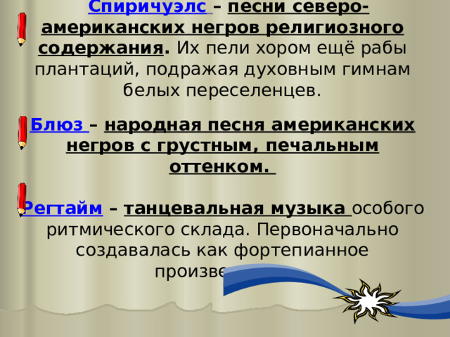  Спиричуэлс  – песни северо-американских негров религиозного содержания . Их пели хором ещё рабы плантаций, подражая духовным гимнам белых переселенцев.  Блюз – народная песня американских негров с грустным, печальным оттенком.  Регтайм – танцевальная музыка особого ритмического склада. Первоначально создавалась как фортепианное произведение. 