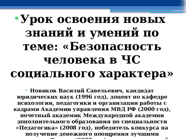  Урок освоения новых знаний и умений по теме: « Безопасность человека в ЧС социального характера »  Новиков Василий Савельевич, кандидат юридических наук (1996 год), доцент по кафедре психологии, педагогики и организации работы с кадрами Академии управления МВД РФ (2000 год), почетный академик Международной академии дополнительного образования по специальности «Педагогика» (2008 год), победитель конкурса на получение денежного поощрения лучшими учителями России (2009 год), лауреат ежегодной премии Губернатора Московской области «Наше Подмосковье» (2016 год), учитель основ безопасности жизнедеятельности высшей категории (с 2002 года), а с 01.09.2024 года учитель основ безопасности и защиты Родины высшей категории, в составе экспертного совета НС «Интеграции» (с 2002 года) 