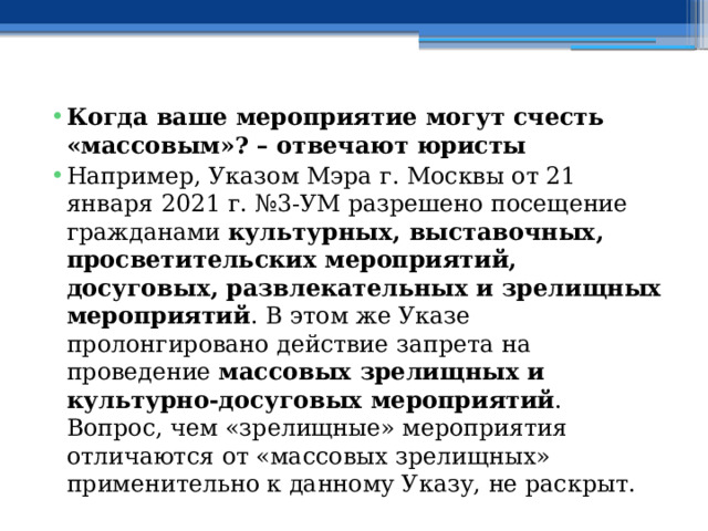 Когда ваше мероприятие могут счесть «массовым»? – отвечают юристы Например, Указом Мэра г. Москвы от 21 января 2021 г. №3-УМ разрешено посещение гражданами  культурных, выставочных, просветительских мероприятий, досуговых, развлекательных и зрелищных мероприятий . В этом же Указе пролонгировано действие запрета на проведение  массовых зрелищных и культурно-досуговых мероприятий . Вопрос, чем «зрелищные» мероприятия отличаются от «массовых зрелищных» применительно к данному Указу, не раскрыт. 