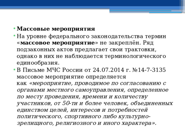 Массовые мероприятия На уровне федерального законодательства термин « массовое мероприятие » не закреплён. Ряд подзаконных актов предлагает свои трактовки, однако в них не наблюдается терминологического единообразия. В Письме МЧС России от 24.07.2014 г. №14-7-3135 массовое мероприятие определяется как  «мероприятие, проводимое по согласованию с органами местного самоуправления, определенное по месту проведения, времени и количеству участников, от 50-ти и более человек, объединенных единством целей, интересов и потребностей политического, спортивного либо культурно-зрелищного, религиозного и иного характера». 