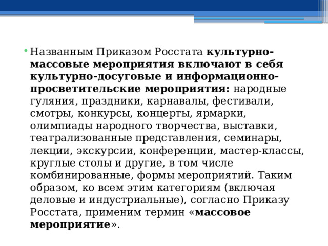 Названным Приказом Росстата  культурно-массовые мероприятия включают в себя культурно-досуговые и информационно-просветительские мероприятия:  народные гуляния, праздники, карнавалы, фестивали, смотры, конкурсы, концерты, ярмарки, олимпиады народного творчества, выставки, театрализованные представления, семинары, лекции, экскурсии, конференции, мастер-классы, круглые столы и другие, в том числе комбинированные, формы мероприятий. Таким образом, ко всем этим категориям (включая деловые и индустриальные), согласно Приказу Росстата, применим термин « массовое мероприятие ». 