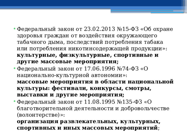 Федеральный закон от 23.02.2013 №15-ФЗ «Об охране здоровья граждан от воздействия окружающего табачного дыма, последствий потребления табака или потребления никотинсодержащей продукции»:  культурные, физкультурные, спортивные и другие массовые мероприятия; Федеральный закон от 17.06.1996 №74-ФЗ «О национально-культурной автономии»:  массовые мероприятия в области национальной культуры: фестивали, конкурсы, смотры, выставки и другие мероприятия; Федеральный закон от 11.08.1995 №135-ФЗ «О благотворительной деятельности и добровольчестве (волонтерстве)»:  организация развлекательных, культурных, спортивных и иных массовых мероприятий ; 