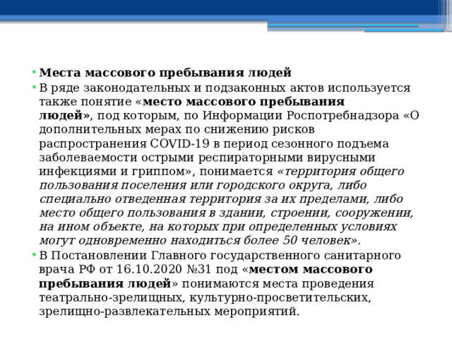 Места массового пребывания людей В ряде законодательных и подзаконных актов используется также понятие « место массового пребывания людей» , под которым, по Информации Роспотребнадзора «О дополнительных мерах по снижению рисков распространения COVID-19 в период сезонного подъема заболеваемости острыми респираторными вирусными инфекциями и гриппом», понимается  «территория общего пользования поселения или городского округа, либо специально отведенная территория за их пределами, либо место общего пользования в здании, строении, сооружении, на ином объекте, на которых при определенных условиях могут одновременно находиться более 50 человек». В Постановлении Главного государственного санитарного врача РФ от 16.10.2020 №31 под « местом массового пребывания людей » понимаются места проведения театрально-зрелищных, культурно-просветительских, зрелищно-развлекательных мероприятий. 