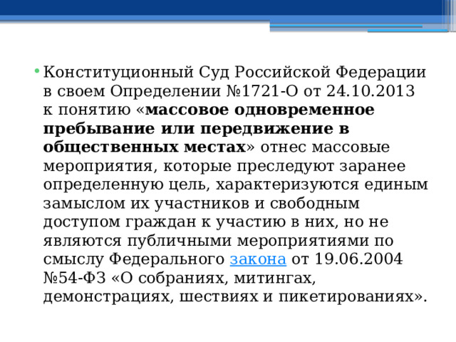 Конституционный Суд Российской Федерации в своем Определении №1721-О от 24.10.2013 к понятию « массовое одновременное пребывание или передвижение в общественных местах » отнес массовые мероприятия, которые преследуют заранее определенную цель, характеризуются единым замыслом их участников и свободным доступом граждан к участию в них, но не являются публичными мероприятиями по смыслу Федерального  закона  от 19.06.2004 №54-ФЗ «О собраниях, митингах, демонстрациях, шествиях и пикетированиях». 