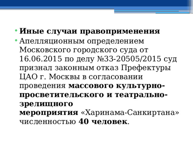 Иные случаи правоприменения Апелляционным определением Московского городского суда от 16.06.2015 по делу №33-20505/2015 суд признал законным отказ Префектуры ЦАО г. Москвы в согласовании проведения  массового культурно-просветительского и театрально-зрелищного мероприятия  «Харинама-Санкиртана» численностью  40 человек . 