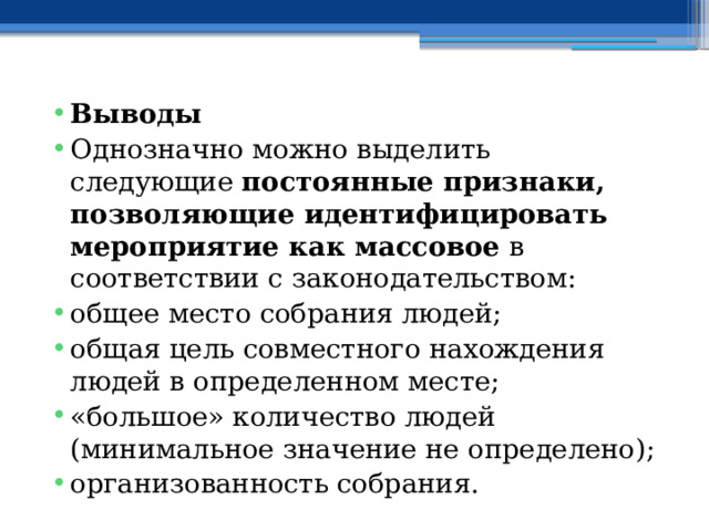 Выводы Однозначно можно выделить следующие  постоянные признаки, позволяющие идентифицировать мероприятие как массовое  в соответствии с законодательством: общее место собрания людей; общая цель совместного нахождения людей в определенном месте; «большое» количество людей (минимальное значение не определено); организованность собрания. 