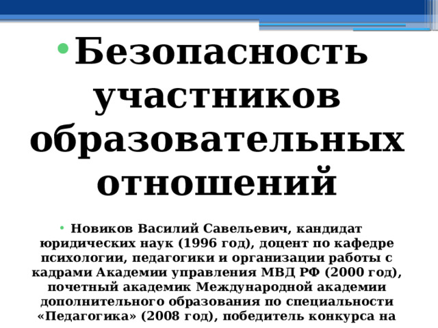  Безопасность участников образовательных отношений  Новиков Василий Савельевич, кандидат юридических наук (1996 год), доцент по кафедре психологии, педагогики и организации работы с кадрами Академии управления МВД РФ (2000 год), почетный академик Международной академии дополнительного образования по специальности «Педагогика» (2008 год), победитель конкурса на получение денежного поощрения лучшими учителями России (2009 год), лауреат ежегодной премии Губернатора Московской области «Наше Подмосковье» (2016 год), учитель основ безопасности жизнедеятельности высшей категории (с 2002 года), а с 01.09.2024 года учитель основ безопасности и защиты Родины высшей категории, в составе экспертного совета НС «Интеграции» (с 2002 года) 