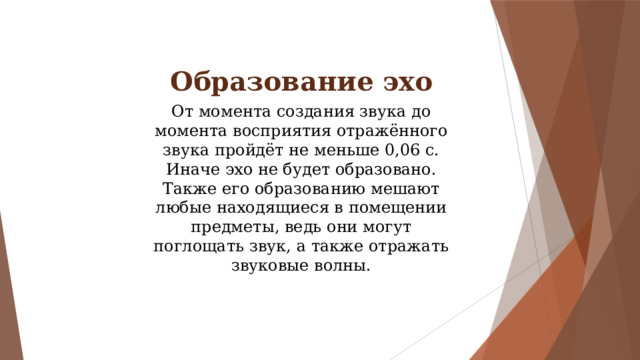 Образование эхо От момента создания звука до момента восприятия отражённого звука пройдёт не меньше 0,06 с. Иначе эхо не будет образовано. Также его образованию мешают любые находящиеся в помещении предметы, ведь они могут поглощать звук, а также отражать звуковые волны. 
