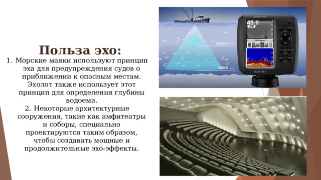 Польза эхо: Морские маяки используют принцип эха для предупреждения судов о приближении к опасным местам. Эхолот также использует этот принцип для определения глубины водоема. Некоторые архитектурные сооружения, такие как амфитеатры и соборы, специально проектируются таким образом, чтобы создавать мощные и продолжительные эхо-эффекты. 