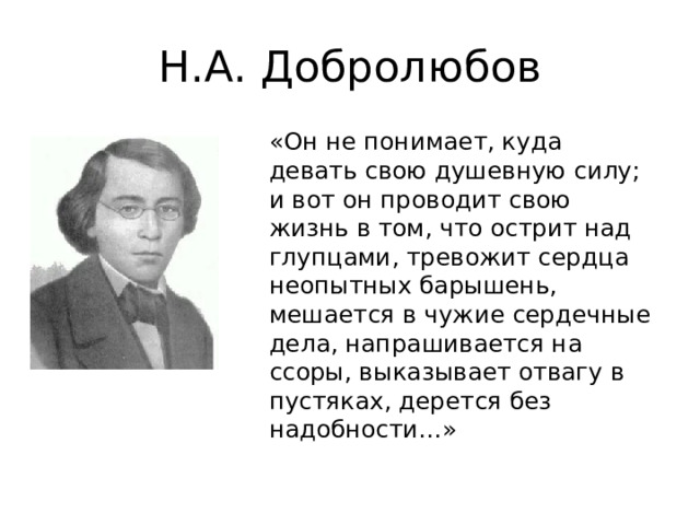 Н.А. Добролюбов «Он не понимает, куда девать свою душевную силу; и вот он проводит свою жизнь в том, что острит над глупцами, тревожит сердца неопытных барышень, мешается в чужие сердечные дела, напрашивается на ссоры, выказывает отвагу в пустяках, дерется без надобности…»  