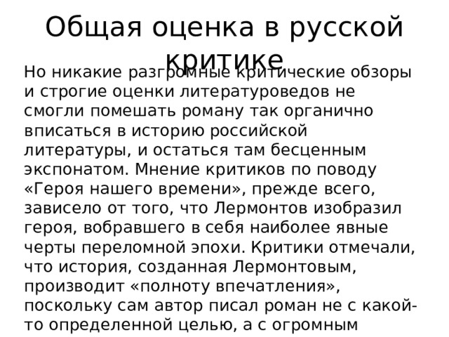Общая оценка в русской критике Но никакие разгромные критические обзоры и строгие оценки литературоведов не смогли помешать роману так органично вписаться в историю российской литературы, и остаться там бесценным экспонатом. Мнение критиков по поводу «Героя нашего времени», прежде всего, зависело от того, что Лермонтов изобразил героя, вобравшего в себя наиболее явные черты переломной эпохи. Критики отмечали, что история, созданная Лермонтовым, производит «полноту впечатления», поскольку сам автор писал роман не с какой-то определенной целью, а с огромным творческим желанием высказаться, «излить душу» в сложившейся для его Отечества ситуации. 