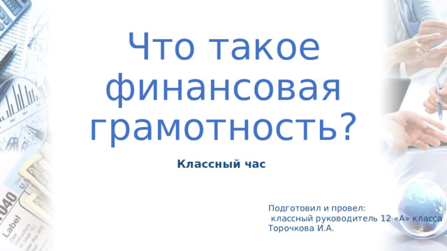 Что такое финансовая грамотность? Классный час Подготовил и провел:  классный руководитель 12 «А» класса Торочкова И.А. 