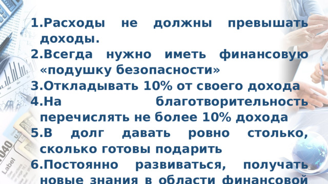 Расходы не должны превышать доходы. Всегда нужно иметь финансовую «подушку безопасности» Откладывать 10% от своего дохода На благотворительность перечислять не более 10% дохода В долг давать ровно столько, сколько готовы подарить Постоянно развиваться, получать новые знания в области финансовой грамотности   Итоговые правила  