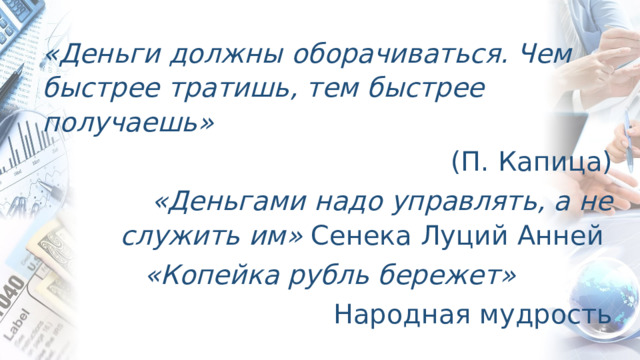 «Деньги должны оборачиваться. Чем быстрее тратишь, тем быстрее получаешь» (П. Капица) «Деньгами надо управлять, а не служить им» Сенека Луций Анней  «Копейка рубль бережет» Народная мудрость 