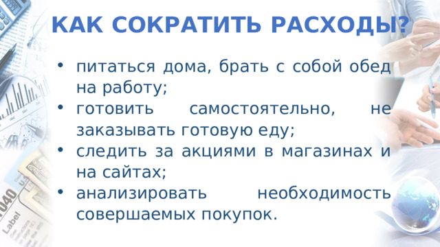 КАК СОКРАТИТЬ РАСХОДЫ? питаться дома, брать с собой обед на работу; готовить самостоятельно, не заказывать готовую еду; следить за акциями в магазинах и на сайтах; анализировать необходимость совершаемых покупок. 