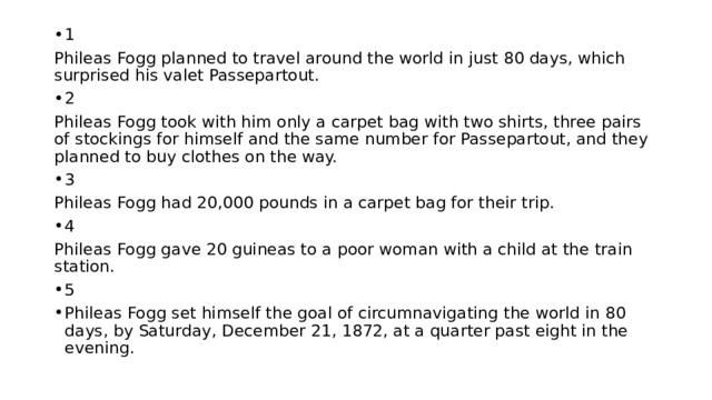 1 Phileas Fogg planned to travel around the world in just 80 days, which surprised his valet Passepartout. 2 Phileas Fogg took with him only a carpet bag with two shirts, three pairs of stockings for himself and the same number for Passepartout, and they planned to buy clothes on the way. 3 Phileas Fogg had 20,000 pounds in a carpet bag for their trip. 4 Phileas Fogg gave 20 guineas to a poor woman with a child at the train station. 5 Phileas Fogg set himself the goal of circumnavigating the world in 80 days, by Saturday, December 21, 1872, at a quarter past eight in the evening. 