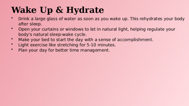 Wake Up & Hydrate Drink a large glass of water as soon as you wake up. This rehydrates your body after sleep. Open your curtains or windows to let in natural light, helping regulate your body's natural sleep-wake cycle. Make your bed to start the day with a sense of accomplishment. Light exercise like stretching for 5-10 minutes. Plan your day for better time management.  