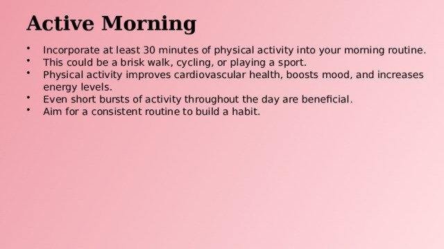Active Morning Incorporate at least 30 minutes of physical activity into your morning routine. This could be a brisk walk, cycling, or playing a sport. Physical activity improves cardiovascular health, boosts mood, and increases energy levels. Even short bursts of activity throughout the day are beneficial. Aim for a consistent routine to build a habit.  