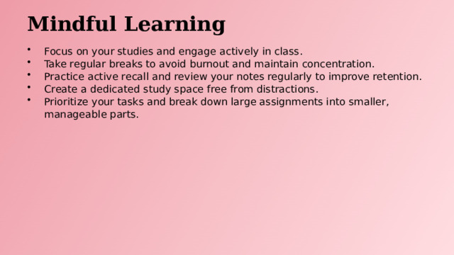 Mindful Learning Focus on your studies and engage actively in class. Take regular breaks to avoid burnout and maintain concentration. Practice active recall and review your notes regularly to improve retention. Create a dedicated study space free from distractions. Prioritize your tasks and break down large assignments into smaller, manageable parts.  