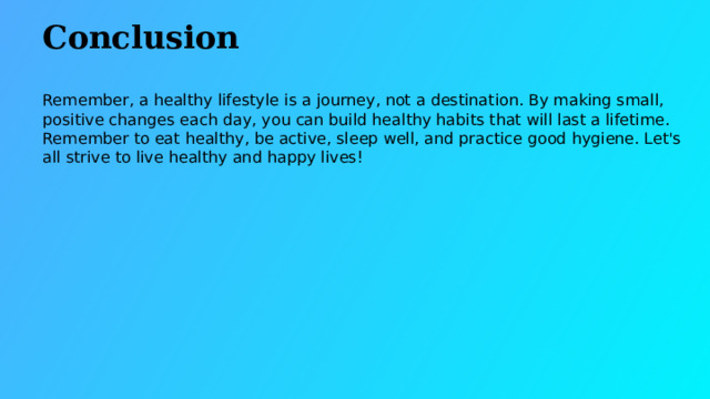 Conclusion Remember, a healthy lifestyle is a journey, not a destination. By making small, positive changes each day, you can build healthy habits that will last a lifetime. Remember to eat healthy, be active, sleep well, and practice good hygiene. Let's all strive to live healthy and happy lives!  