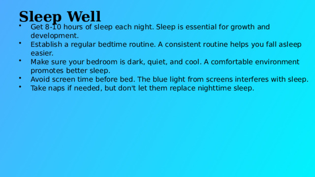 Sleep Well Get 8-10 hours of sleep each night. Sleep is essential for growth and development. Establish a regular bedtime routine. A consistent routine helps you fall asleep easier. Make sure your bedroom is dark, quiet, and cool. A comfortable environment promotes better sleep. Avoid screen time before bed. The blue light from screens interferes with sleep. Take naps if needed, but don't let them replace nighttime sleep.  