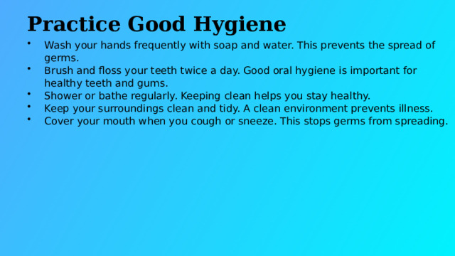 Practice Good Hygiene Wash your hands frequently with soap and water. This prevents the spread of germs. Brush and floss your teeth twice a day. Good oral hygiene is important for healthy teeth and gums. Shower or bathe regularly. Keeping clean helps you stay healthy. Keep your surroundings clean and tidy. A clean environment prevents illness. Cover your mouth when you cough or sneeze. This stops germs from spreading.  