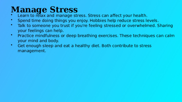 Manage Stress Learn to relax and manage stress. Stress can affect your health. Spend time doing things you enjoy. Hobbies help reduce stress levels. Talk to someone you trust if you're feeling stressed or overwhelmed. Sharing your feelings can help. Practice mindfulness or deep breathing exercises. These techniques can calm your mind and body. Get enough sleep and eat a healthy diet. Both contribute to stress management.  