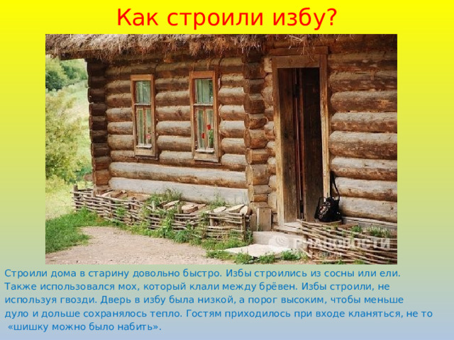 Как строили избу? Строили дома в старину довольно быстро. Избы строились из сосны или ели. Также использовался мох, который клали между брёвен. Избы строили, не используя гвозди. Дверь в избу была низкой, а порог высоким, чтобы меньше дуло и дольше сохранялось тепло. Гостям приходилось при входе кланяться, не то  «шишку можно было набить».  