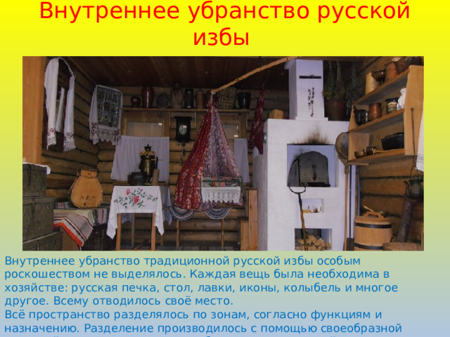 Внутреннее убранство русской избы Внутреннее убранство традиционной русской избы особым роскошеством не выделялось. Каждая вещь была необходима в хозяйстве: русская печка, стол, лавки, иконы, колыбель и многое другое. Всему отводилось своё место. Всё пространство разделялось по зонам, согласно функциям и назначению. Разделение производилось с помощью своеобразной тканевой занавески. Таким способом отделялась хозяйственная часть от жилой. 